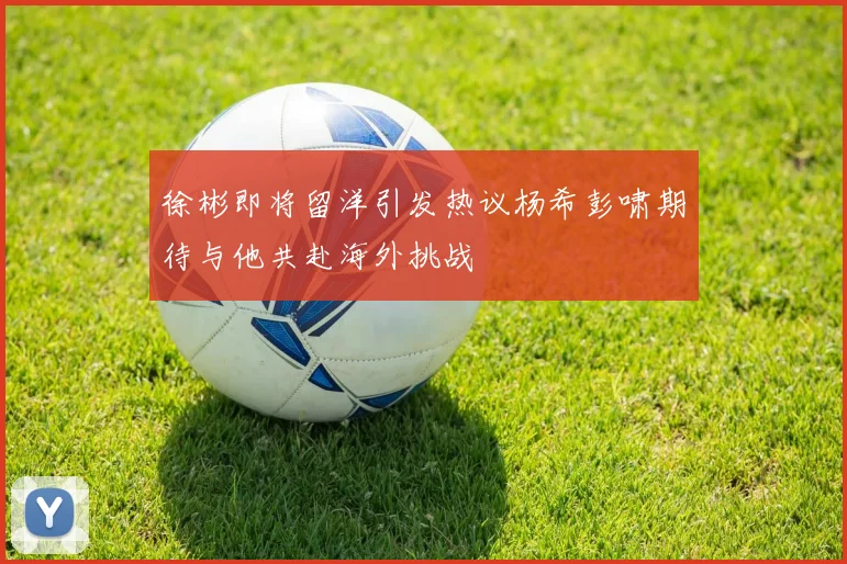 徐彬即将留洋引发热议杨希彭啸期待与他共赴海外挑战