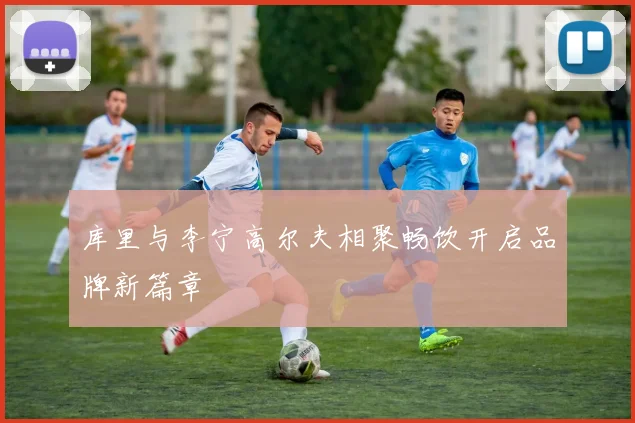 库里与李宁高尔夫相聚畅饮开启品牌新篇章