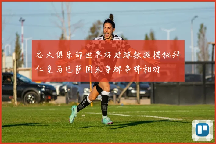 各大俱乐部世界杯进球数据揭秘拜仁皇马巴萨国米争辉争锋相对