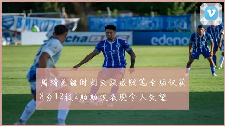 周琦关键时刻失误成败笔全场仅获8分12板2助助攻表现令人失望
