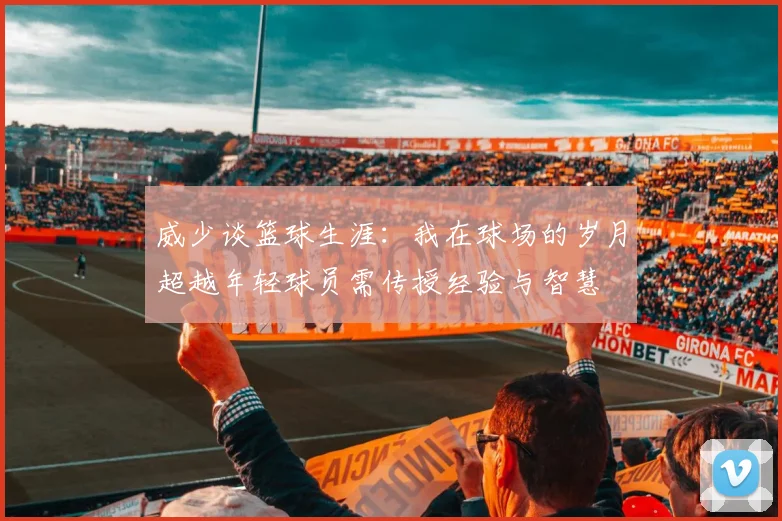 威少谈篮球生涯：我在球场的岁月超越年轻球员需传授经验与智慧