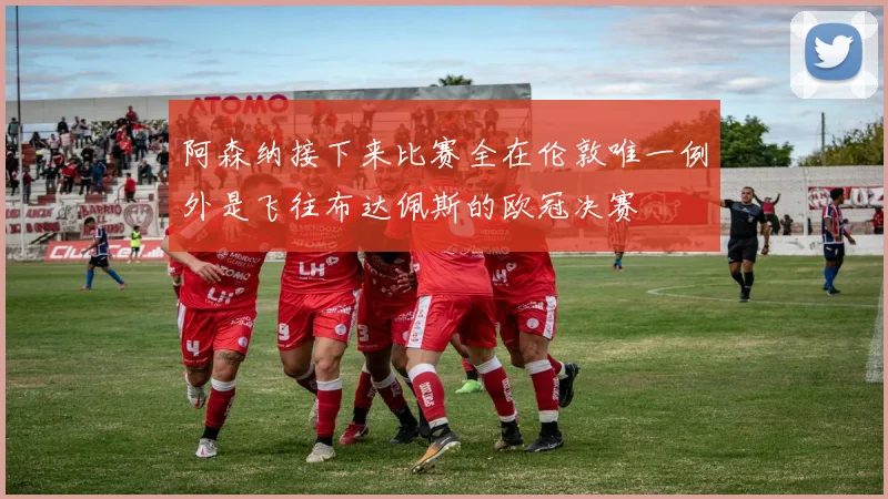 阿森纳接下来比赛全在伦敦唯一例外是飞往布达佩斯的欧冠决赛