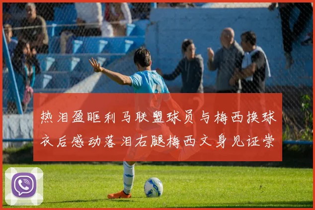 热泪盈眶利马联盟球员与梅西换球衣后感动落泪右腿梅西文身见证崇拜之情