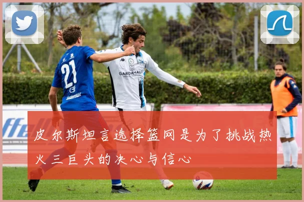 皮尔斯坦言选择篮网是为了挑战热火三巨头的决心与信心