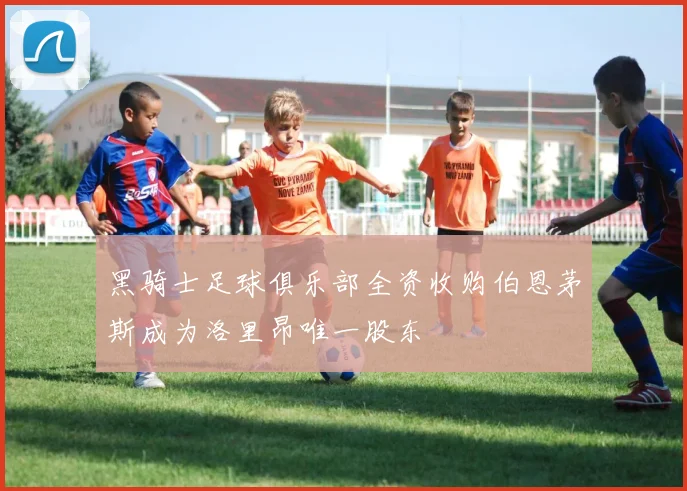 黑骑士足球俱乐部全资收购伯恩茅斯成为洛里昂唯一股东