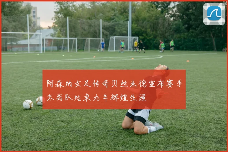 阿森纳女足传奇贝丝米德宣布赛季末离队结束九年辉煌生涯