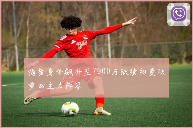 梅努身价飙升至7000万欧续约曼联重回主力阵容