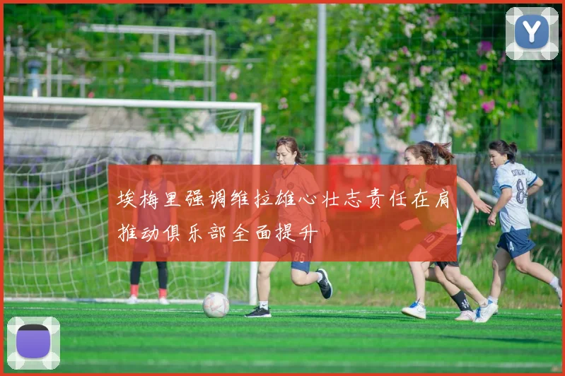 埃梅里强调维拉雄心壮志责任在肩推动俱乐部全面提升