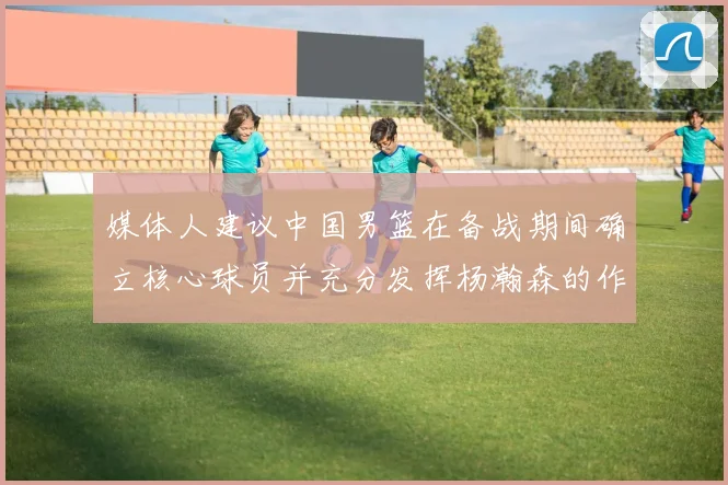 媒体人建议中国男篮在备战期间确立核心球员并充分发挥杨瀚森的作用