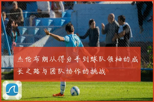 杰伦布朗从得分手到球队领袖的成长之路与团队协作的挑战