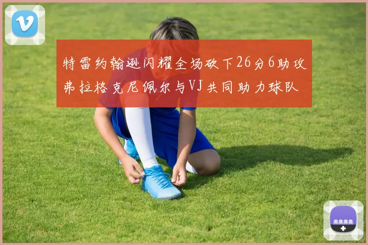 特雷约翰逊闪耀全场砍下26分6助攻弗拉格克尼佩尔与VJ共同助力球队表现出色