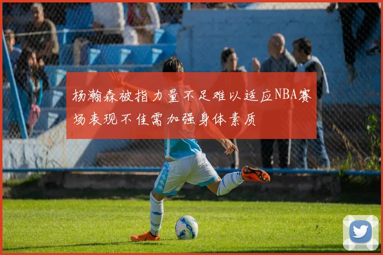 杨瀚森被指力量不足难以适应NBA赛场表现不佳需加强身体素质