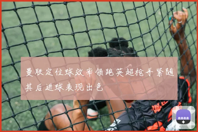 曼联定位球效率领跑英超枪手紧随其后进球表现出色