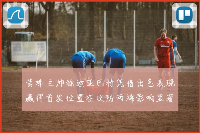 黄蜂主帅称迪亚巴特凭借出色表现赢得首发位置在攻防两端影响显著