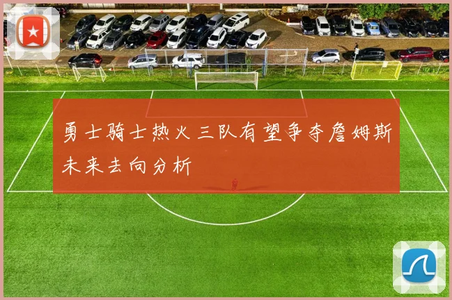 勇士骑士热火三队有望争夺詹姆斯未来去向分析