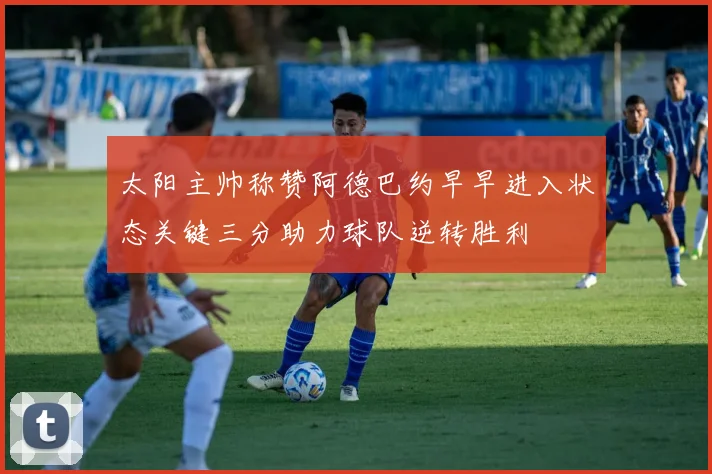 太阳主帅称赞阿德巴约早早进入状态关键三分助力球队逆转胜利