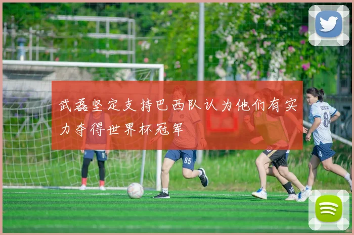 武磊坚定支持巴西队认为他们有实力夺得世界杯冠军