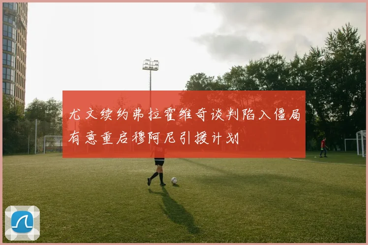 尤文续约弗拉霍维奇谈判陷入僵局有意重启穆阿尼引援计划