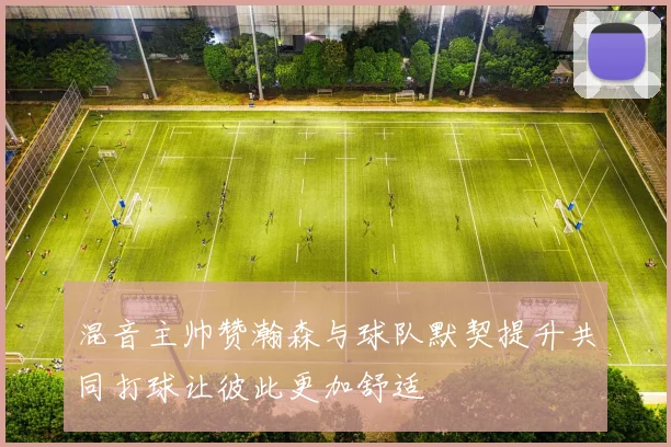 混音主帅赞瀚森与球队默契提升共同打球让彼此更加舒适