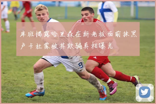 库班揭露哈里森在新老板面前抹黑卢卡杜蒙被其欺骗真相曝光