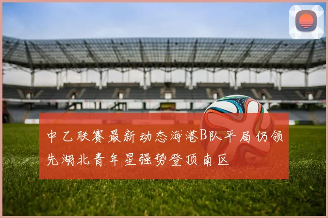 中乙联赛最新动态海港B队平局仍领先湖北青年星强势登顶南区