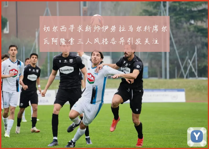 切尔西寻求新帅伊劳拉马尔科席尔瓦阿隆索三人风格各异引发关注