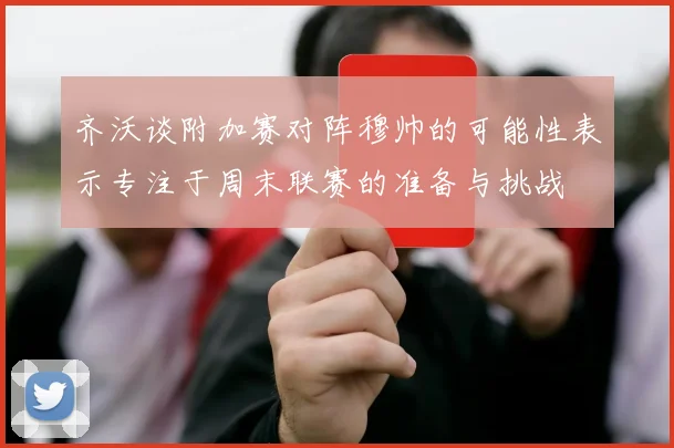 齐沃谈附加赛对阵穆帅的可能性表示专注于周末联赛的准备与挑战